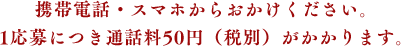 携帯電話・スマホからおかけください。1応募につき通話料50円（税別）がかかります。