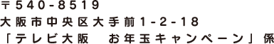 〒540-8519 大阪市中央区大手前1-2-18 「テレビ大阪　お年玉キャンペーン」係