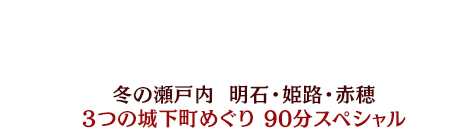 冬の瀬戸内 明石・姫路・赤穂 3つの城下町めぐり 90分スペシャル