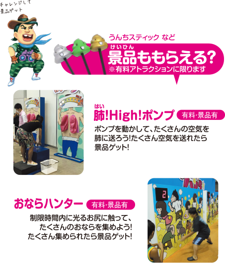 うんちスティックなど 景品ももらえる？※有料アトラクションに限ります 【肺！High！ポンプ】(有料・景品有) ポンプを動かして、たくさんの空気を肺に送ろう！たくさん空気を送れたら景品ゲット！【おならハンター】(有料・景品有) 制限時間内に光るお尻に触って、たくさんのおならを集めよう！たくさん集められたら景品ゲット！